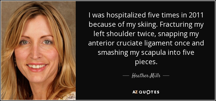 I was hospitalized five times in 2011 because of my skiing. Fracturing my left shoulder twice, snapping my anterior cruciate ligament once and smashing my scapula into five pieces. - Heather Mills