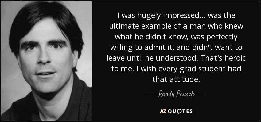 I was hugely impressed... was the ultimate example of a man who knew what he didn't know, was perfectly willing to admit it, and didn't want to leave until he understood. That's heroic to me. I wish every grad student had that attitude. - Randy Pausch