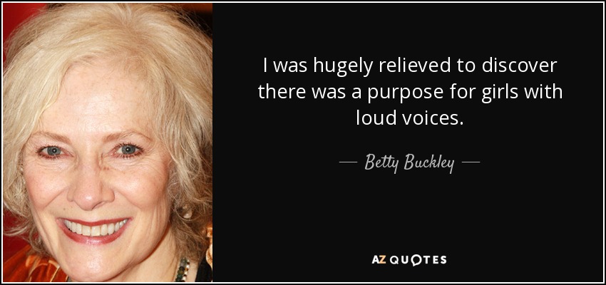 I was hugely relieved to discover there was a purpose for girls with loud voices. - Betty Buckley