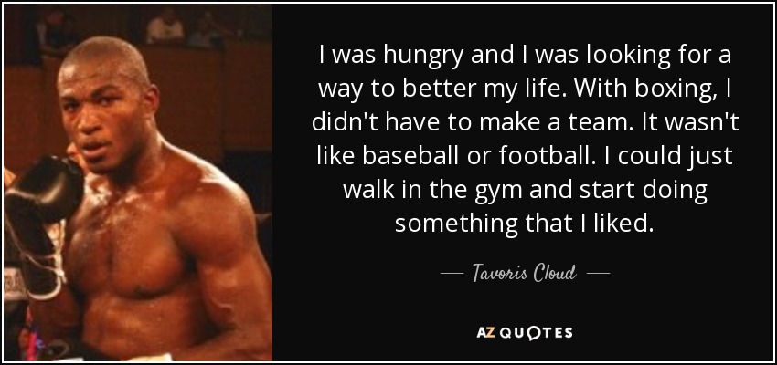 I was hungry and I was looking for a way to better my life. With boxing, I didn't have to make a team. It wasn't like baseball or football. I could just walk in the gym and start doing something that I liked. - Tavoris Cloud