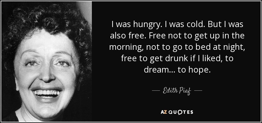 I was hungry. I was cold. But I was also free. Free not to get up in the morning, not to go to bed at night, free to get drunk if I liked, to dream... to hope. - Edith Piaf