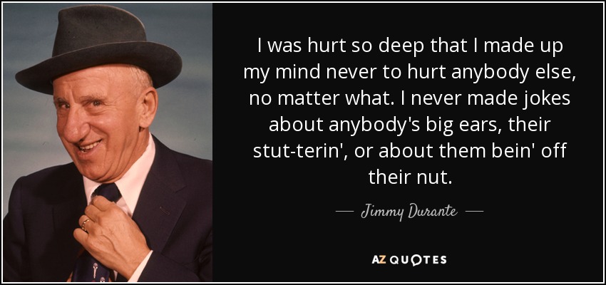 I was hurt so deep that I made up my mind never to hurt anybody else, no matter what. I never made jokes about anybody's big ears, their stut-terin', or about them bein' off their nut. - Jimmy Durante