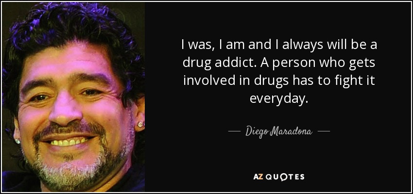 I was, I am and I always will be a drug addict. A person who gets involved in drugs has to fight it everyday. - Diego Maradona