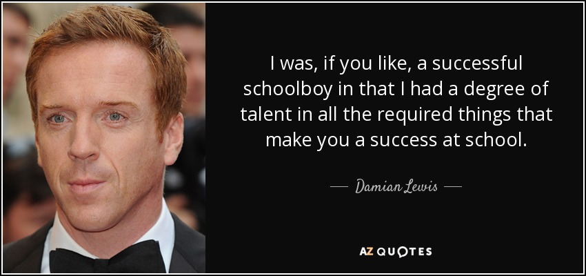 I was, if you like, a successful schoolboy in that I had a degree of talent in all the required things that make you a success at school. - Damian Lewis