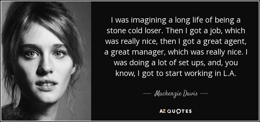 I was imagining a long life of being a stone cold loser. Then I got a job, which was really nice, then I got a great agent, a great manager, which was really nice. I was doing a lot of set ups, and, you know, I got to start working in L.A. - Mackenzie Davis