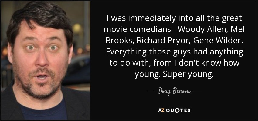 I was immediately into all the great movie comedians - Woody Allen, Mel Brooks, Richard Pryor, Gene Wilder. Everything those guys had anything to do with, from I don't know how young. Super young. - Doug Benson