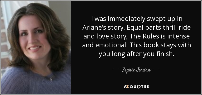 I was immediately swept up in Ariane's story. Equal parts thrill-ride and love story, The Rules is intense and emotional. This book stays with you long after you finish. - Sophie Jordan