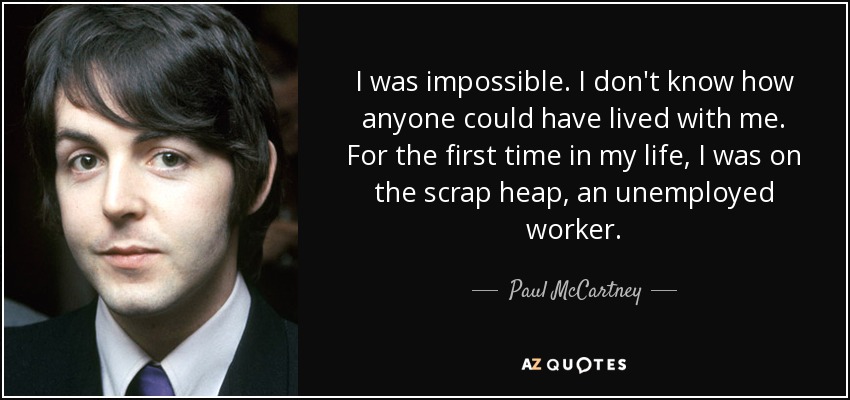 I was impossible. I don't know how anyone could have lived with me. For the first time in my life, I was on the scrap heap, an unemployed worker. - Paul McCartney