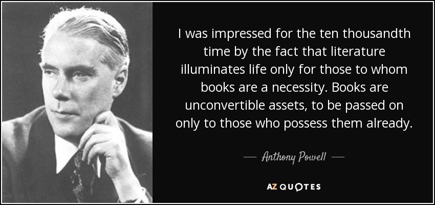I was impressed for the ten thousandth time by the fact that literature illuminates life only for those to whom books are a necessity. Books are unconvertible assets, to be passed on only to those who possess them already. - Anthony Powell