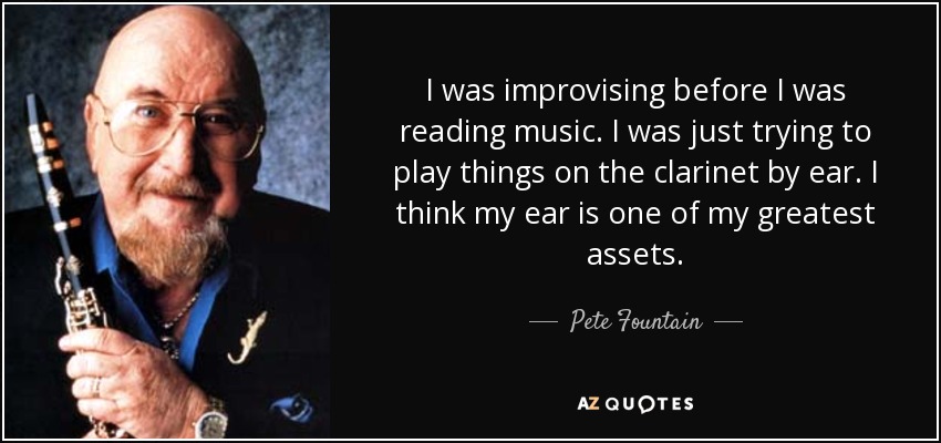I was improvising before I was reading music. I was just trying to play things on the clarinet by ear. I think my ear is one of my greatest assets. - Pete Fountain