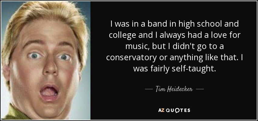I was in a band in high school and college and I always had a love for music, but I didn't go to a conservatory or anything like that. I was fairly self-taught. - Tim Heidecker