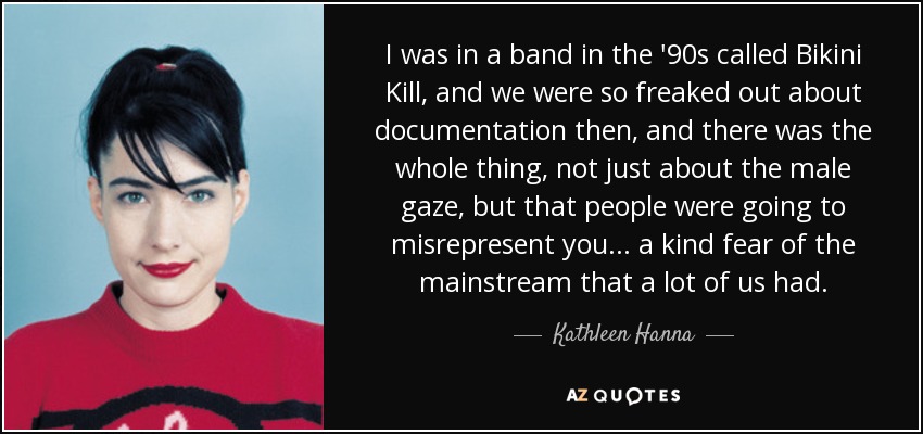 I was in a band in the '90s called Bikini Kill, and we were so freaked out about documentation then, and there was the whole thing, not just about the male gaze, but that people were going to misrepresent you... a kind fear of the mainstream that a lot of us had. - Kathleen Hanna