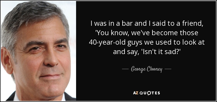 I was in a bar and I said to a friend, 'You know, we've become those 40-year-old guys we used to look at and say, 'Isn't it sad?' - George Clooney