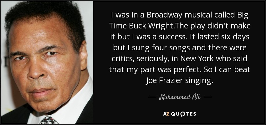 I was in a Broadway musical called Big Time Buck Wright.The play didn't make it but I was a success. It lasted six days but I sung four songs and there were critics, seriously, in New York who said that my part was perfect. So I can beat Joe Frazier singing. - Muhammad Ali