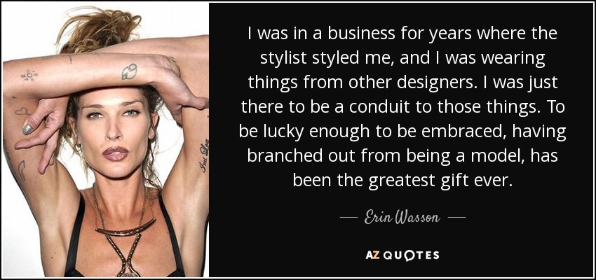 I was in a business for years where the stylist styled me, and I was wearing things from other designers. I was just there to be a conduit to those things. To be lucky enough to be embraced, having branched out from being a model, has been the greatest gift ever. - Erin Wasson