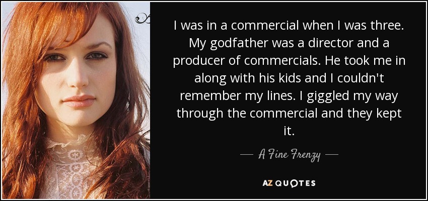 I was in a commercial when I was three. My godfather was a director and a producer of commercials. He took me in along with his kids and I couldn't remember my lines. I giggled my way through the commercial and they kept it. - A Fine Frenzy
