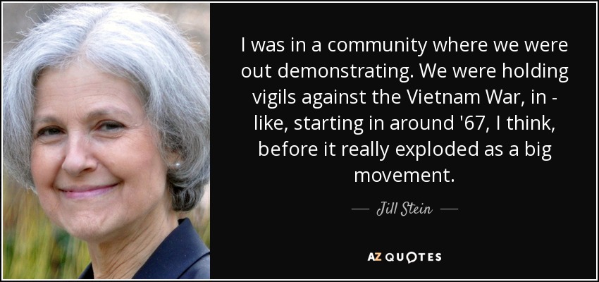 I was in a community where we were out demonstrating. We were holding vigils against the Vietnam War, in - like, starting in around '67, I think, before it really exploded as a big movement. - Jill Stein