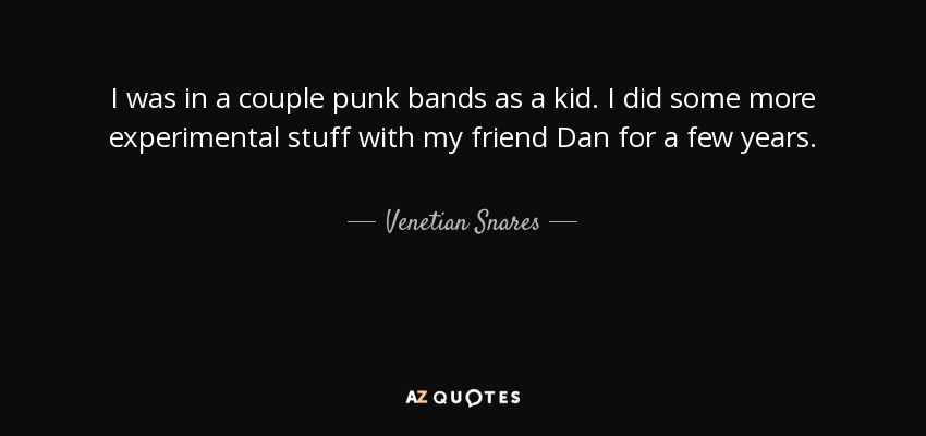I was in a couple punk bands as a kid. I did some more experimental stuff with my friend Dan for a few years. - Venetian Snares