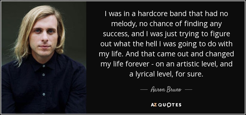 I was in a hardcore band that had no melody, no chance of finding any success, and I was just trying to figure out what the hell I was going to do with my life. And that came out and changed my life forever - on an artistic level, and a lyrical level, for sure. - Aaron Bruno