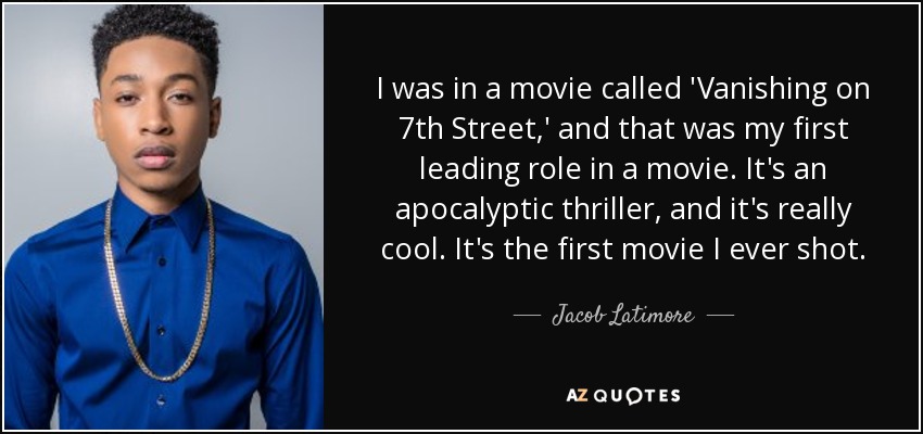 I was in a movie called 'Vanishing on 7th Street,' and that was my first leading role in a movie. It's an apocalyptic thriller, and it's really cool. It's the first movie I ever shot. - Jacob Latimore