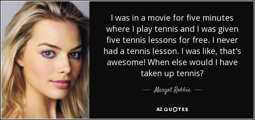 I was in a movie for five minutes where I play tennis and I was given five tennis lessons for free. I never had a tennis lesson. I was like, that's awesome! When else would I have taken up tennis? - Margot Robbie