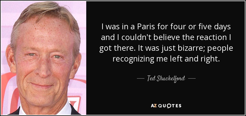 I was in a Paris for four or five days and I couldn't believe the reaction I got there. It was just bizarre; people recognizing me left and right. - Ted Shackelford