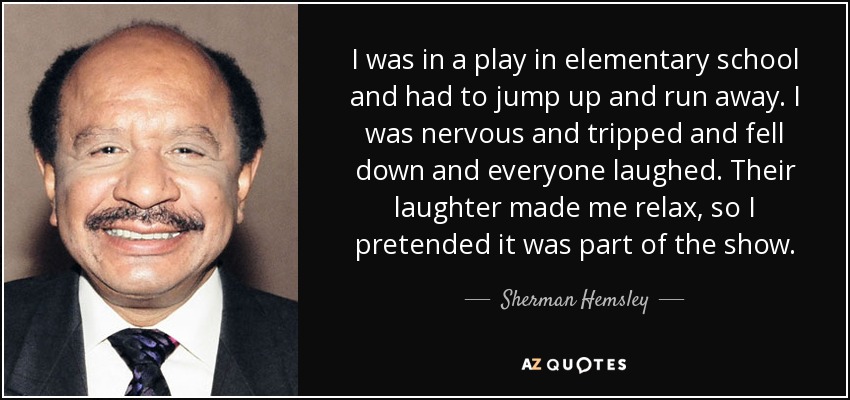 I was in a play in elementary school and had to jump up and run away. I was nervous and tripped and fell down and everyone laughed. Their laughter made me relax, so I pretended it was part of the show. - Sherman Hemsley