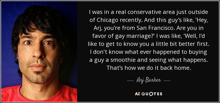 I was in a real conservative area just outside of Chicago recently. And this guy's like, 'Hey, Arj, you're from San Francisco. Are you in favor of gay marriage?' I was like, 'Well, I'd like to get to know you a little bit better first. I don't know what ever happened to buying a guy a smoothie and seeing what happens. That's how we do it back home. - Arj Barker