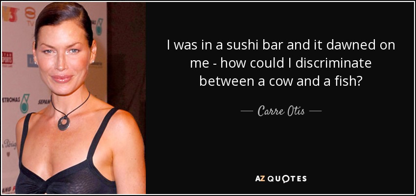 I was in a sushi bar and it dawned on me - how could I discriminate between a cow and a fish? - Carre Otis
