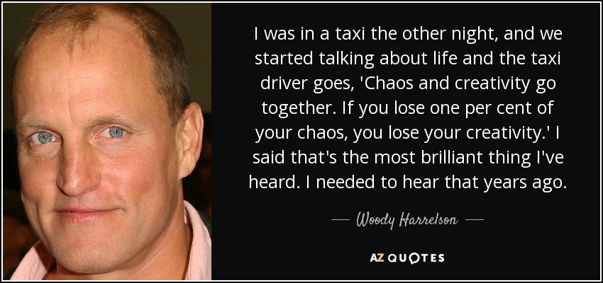 I was in a taxi the other night, and we started talking about life and the taxi driver goes, 'Chaos and creativity go together. If you lose one per cent of your chaos, you lose your creativity.' I said that's the most brilliant thing I've heard. I needed to hear that years ago. - Woody Harrelson