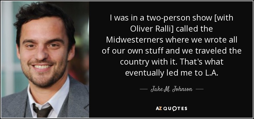 I was in a two-person show [with Oliver Ralli] called the Midwesterners where we wrote all of our own stuff and we traveled the country with it. That's what eventually led me to L.A. - Jake M. Johnson