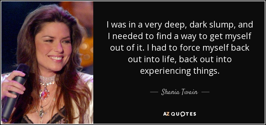 I was in a very deep, dark slump, and I needed to find a way to get myself out of it. I had to force myself back out into life, back out into experiencing things. - Shania Twain