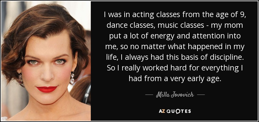 I was in acting classes from the age of 9, dance classes, music classes - my mom put a lot of energy and attention into me, so no matter what happened in my life, I always had this basis of discipline. So I really worked hard for everything I had from a very early age. - Milla Jovovich