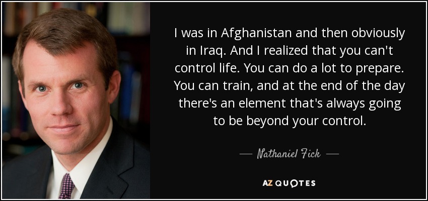 I was in Afghanistan and then obviously in Iraq. And I realized that you can't control life. You can do a lot to prepare. You can train, and at the end of the day there's an element that's always going to be beyond your control. - Nathaniel Fick