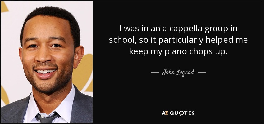 I was in an a cappella group in school, so it particularly helped me keep my piano chops up. - John Legend