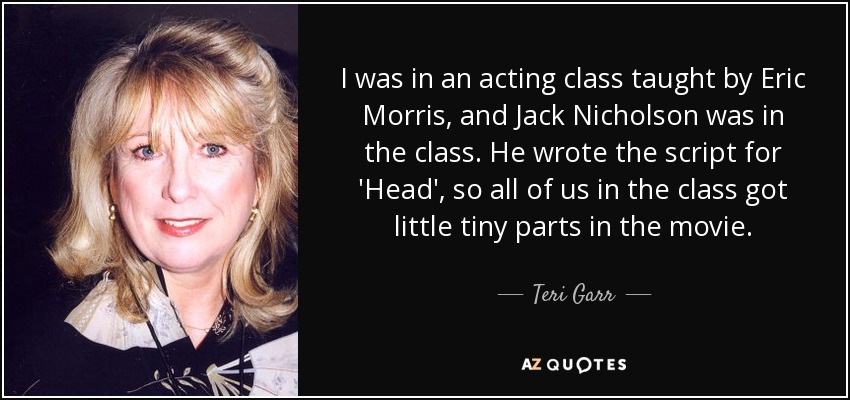 I was in an acting class taught by Eric Morris, and Jack Nicholson was in the class. He wrote the script for 'Head', so all of us in the class got little tiny parts in the movie. - Teri Garr