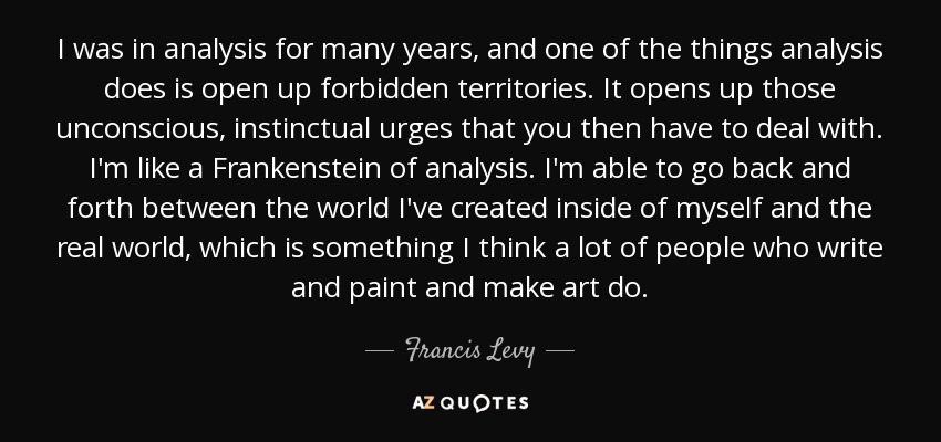 I was in analysis for many years, and one of the things analysis does is open up forbidden territories. It opens up those unconscious, instinctual urges that you then have to deal with. I'm like a Frankenstein of analysis. I'm able to go back and forth between the world I've created inside of myself and the real world, which is something I think a lot of people who write and paint and make art do. - Francis Levy