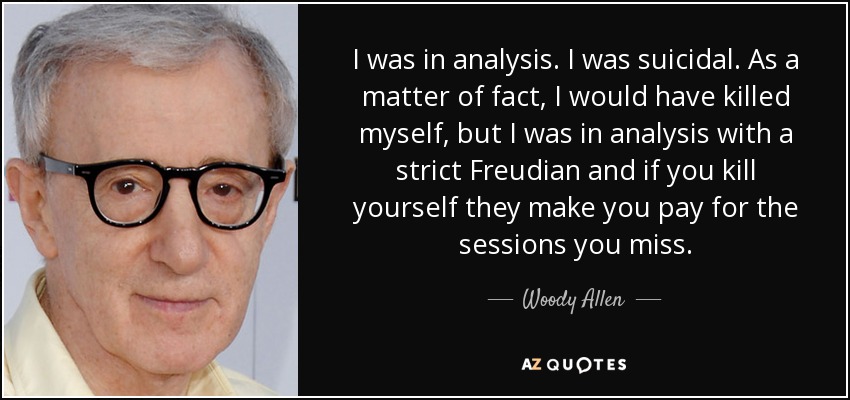 I was in analysis. I was suicidal. As a matter of fact, I would have killed myself, but I was in analysis with a strict Freudian and if you kill yourself they make you pay for the sessions you miss. - Woody Allen