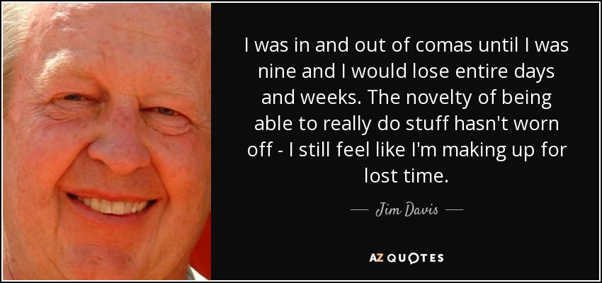 I was in and out of comas until I was nine and I would lose entire days and weeks. The novelty of being able to really do stuff hasn't worn off - I still feel like I'm making up for lost time. - Jim Davis