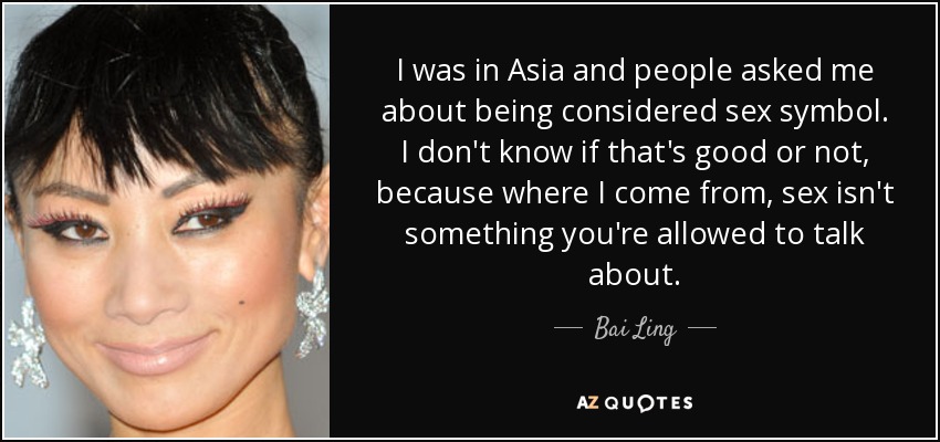 I was in Asia and people asked me about being considered sex symbol. I don't know if that's good or not, because where I come from, sex isn't something you're allowed to talk about. - Bai Ling