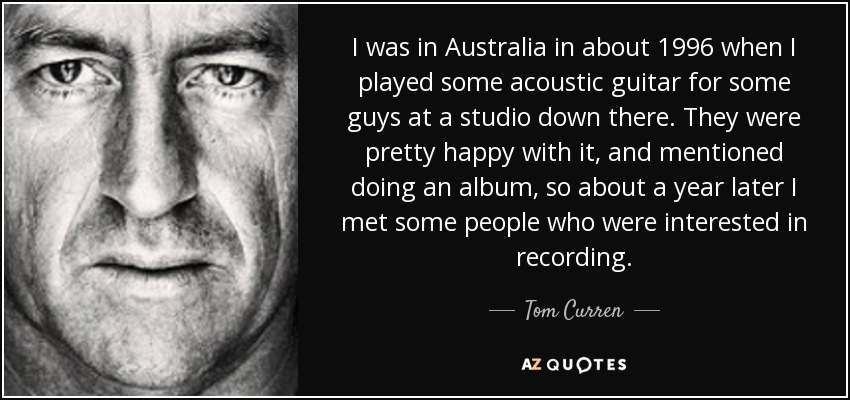 I was in Australia in about 1996 when I played some acoustic guitar for some guys at a studio down there. They were pretty happy with it, and mentioned doing an album, so about a year later I met some people who were interested in recording. - Tom Curren