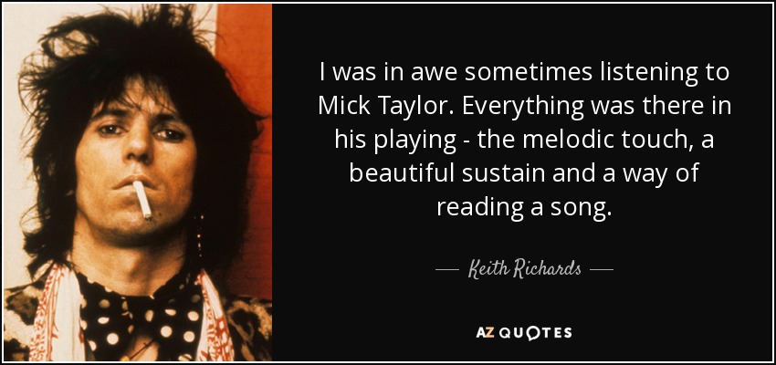 I was in awe sometimes listening to Mick Taylor . Everything was there in his playing - the melodic touch, a beautiful sustain and a way of reading a song. - Keith Richards