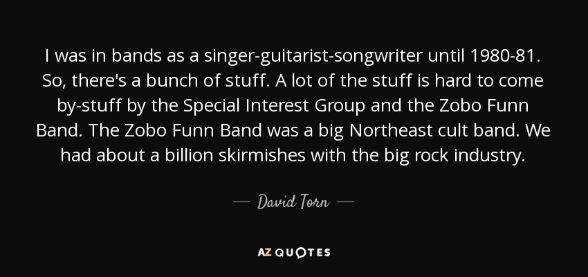 I was in bands as a singer-guitarist-songwriter until 1980-81. So, there's a bunch of stuff. A lot of the stuff is hard to come by-stuff by the Special Interest Group and the Zobo Funn Band. The Zobo Funn Band was a big Northeast cult band. We had about a billion skirmishes with the big rock industry. - David Torn