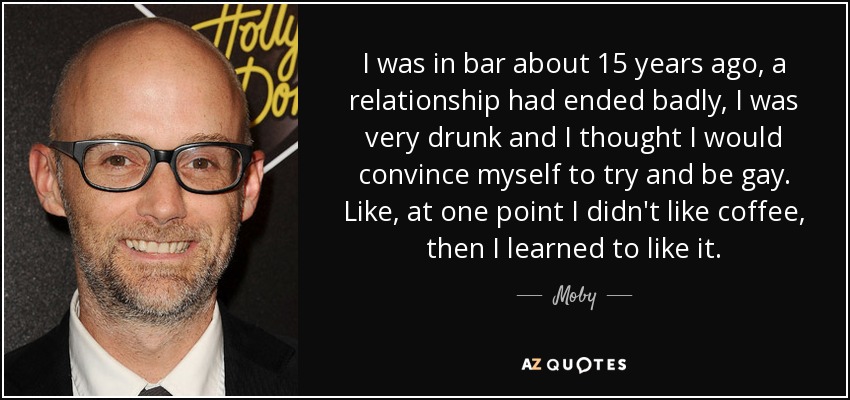 I was in bar about 15 years ago, a relationship had ended badly, I was very drunk and I thought I would convince myself to try and be gay. Like, at one point I didn't like coffee, then I learned to like it. - Moby