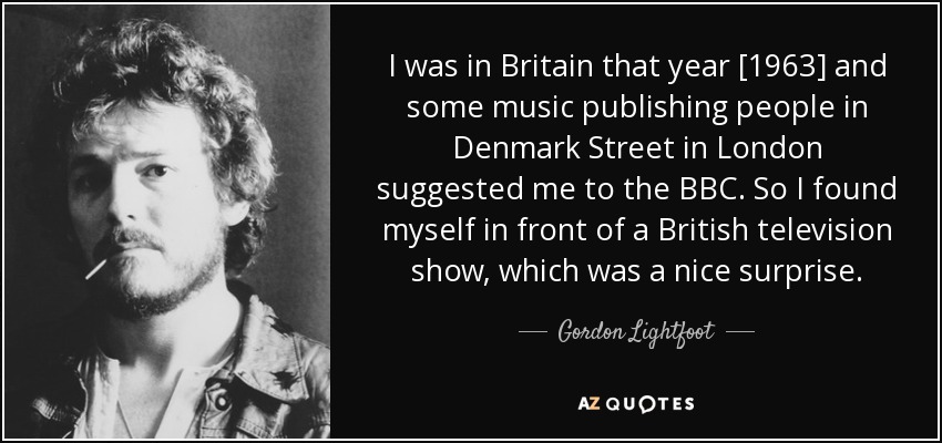 I was in Britain that year [1963] and some music publishing people in Denmark Street in London suggested me to the BBC. So I found myself in front of a British television show, which was a nice surprise. - Gordon Lightfoot