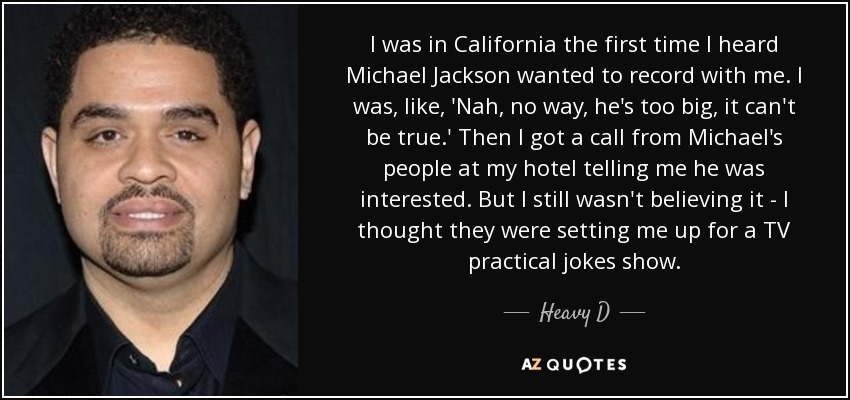 I was in California the first time I heard Michael Jackson wanted to record with me. I was, like, 'Nah, no way, he's too big, it can't be true.' Then I got a call from Michael's people at my hotel telling me he was interested. But I still wasn't believing it - I thought they were setting me up for a TV practical jokes show. - Heavy D