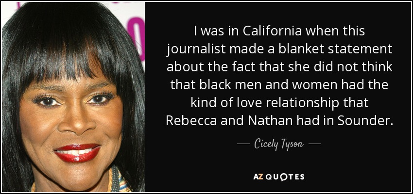 I was in California when this journalist made a blanket statement about the fact that she did not think that black men and women had the kind of love relationship that Rebecca and Nathan had in Sounder. - Cicely Tyson