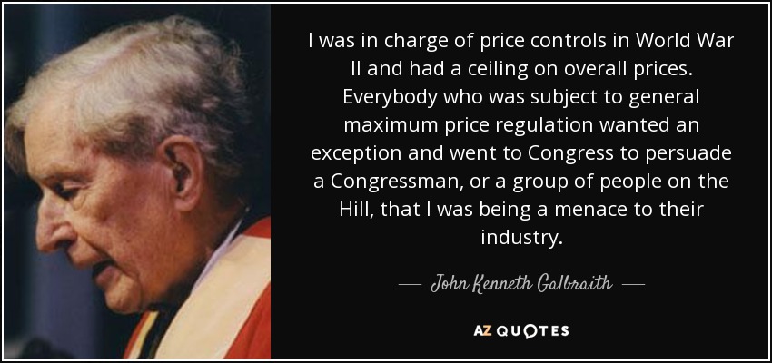 I was in charge of price controls in World War II and had a ceiling on overall prices. Everybody who was subject to general maximum price regulation wanted an exception and went to Congress to persuade a Congressman, or a group of people on the Hill, that I was being a menace to their industry. - John Kenneth Galbraith