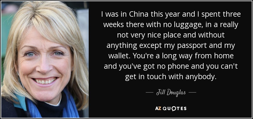I was in China this year and I spent three weeks there with no luggage, in a really not very nice place and without anything except my passport and my wallet. You're a long way from home and you've got no phone and you can't get in touch with anybody. - Jill Douglas