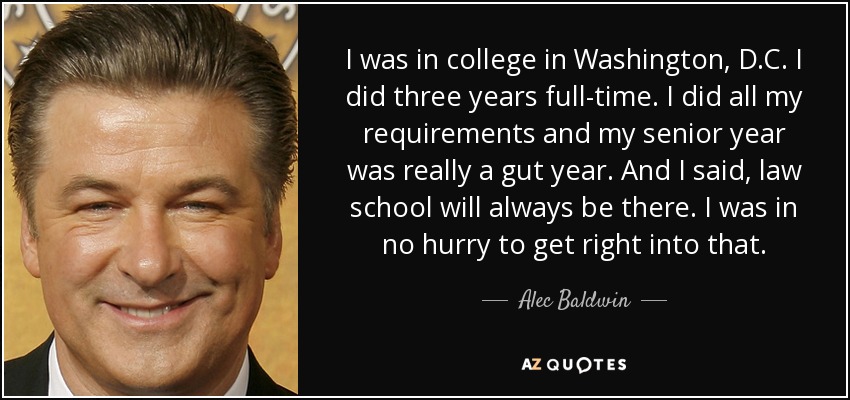 I was in college in Washington, D.C. I did three years full-time. I did all my requirements and my senior year was really a gut year. And I said, law school will always be there. I was in no hurry to get right into that. - Alec Baldwin